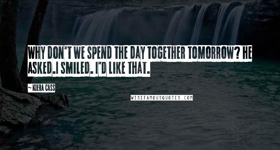 Kiera Cass Quotes: Why don't we spend the day together tomorrow? he asked.I smiled. I'd like that.