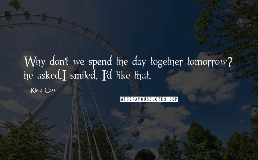 Kiera Cass Quotes: Why don't we spend the day together tomorrow? he asked.I smiled. I'd like that.