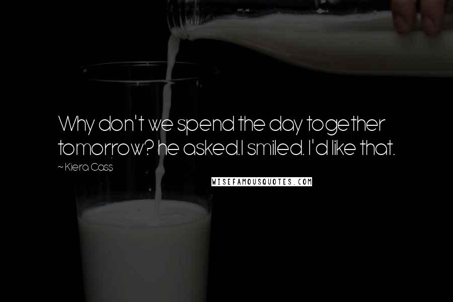 Kiera Cass Quotes: Why don't we spend the day together tomorrow? he asked.I smiled. I'd like that.