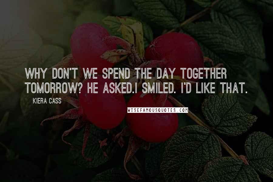 Kiera Cass Quotes: Why don't we spend the day together tomorrow? he asked.I smiled. I'd like that.