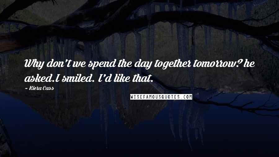 Kiera Cass Quotes: Why don't we spend the day together tomorrow? he asked.I smiled. I'd like that.