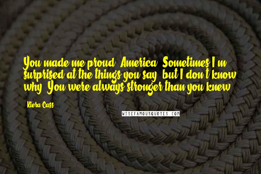 Kiera Cass Quotes: You made me proud, America. Sometimes I'm surprised at the things you say, but I don't know why. You were always stronger than you knew.