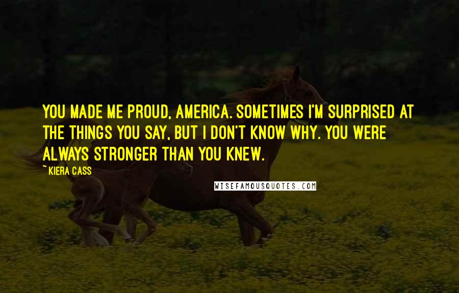 Kiera Cass Quotes: You made me proud, America. Sometimes I'm surprised at the things you say, but I don't know why. You were always stronger than you knew.