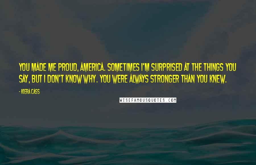 Kiera Cass Quotes: You made me proud, America. Sometimes I'm surprised at the things you say, but I don't know why. You were always stronger than you knew.