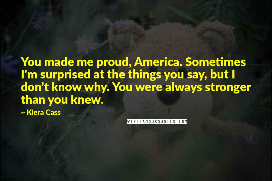 Kiera Cass Quotes: You made me proud, America. Sometimes I'm surprised at the things you say, but I don't know why. You were always stronger than you knew.