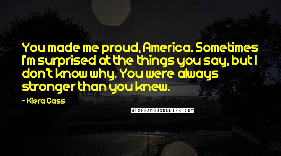 Kiera Cass Quotes: You made me proud, America. Sometimes I'm surprised at the things you say, but I don't know why. You were always stronger than you knew.