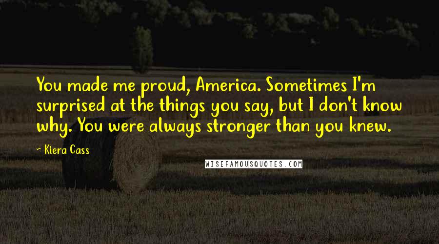 Kiera Cass Quotes: You made me proud, America. Sometimes I'm surprised at the things you say, but I don't know why. You were always stronger than you knew.