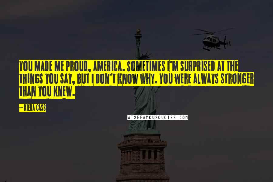 Kiera Cass Quotes: You made me proud, America. Sometimes I'm surprised at the things you say, but I don't know why. You were always stronger than you knew.