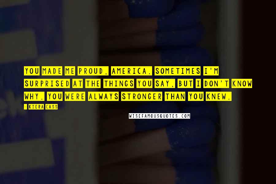 Kiera Cass Quotes: You made me proud, America. Sometimes I'm surprised at the things you say, but I don't know why. You were always stronger than you knew.