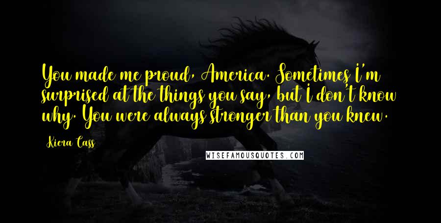 Kiera Cass Quotes: You made me proud, America. Sometimes I'm surprised at the things you say, but I don't know why. You were always stronger than you knew.