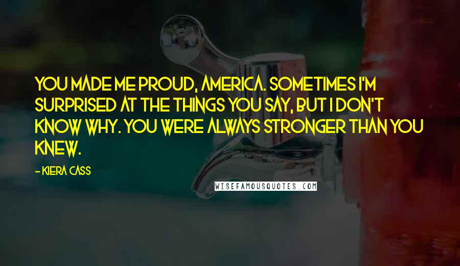 Kiera Cass Quotes: You made me proud, America. Sometimes I'm surprised at the things you say, but I don't know why. You were always stronger than you knew.