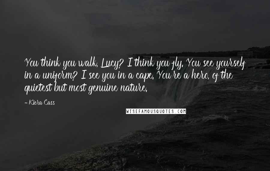 Kiera Cass Quotes: You think you walk, Lucy? I think you fly. You see yourself in a uniform? I see you in a cape. You're a hero, of the quietest but most genuine nature.