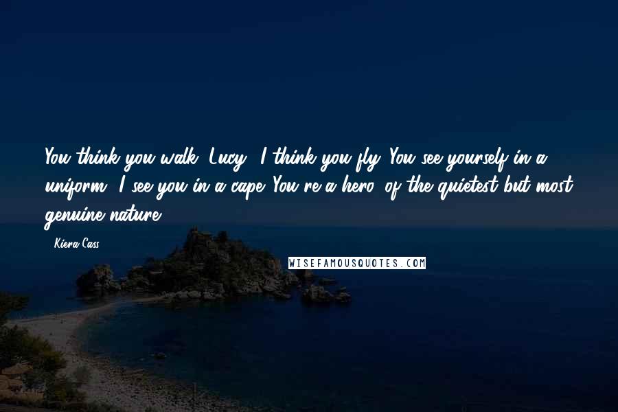 Kiera Cass Quotes: You think you walk, Lucy? I think you fly. You see yourself in a uniform? I see you in a cape. You're a hero, of the quietest but most genuine nature.