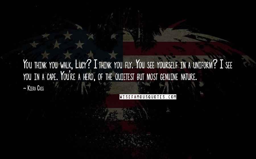 Kiera Cass Quotes: You think you walk, Lucy? I think you fly. You see yourself in a uniform? I see you in a cape. You're a hero, of the quietest but most genuine nature.