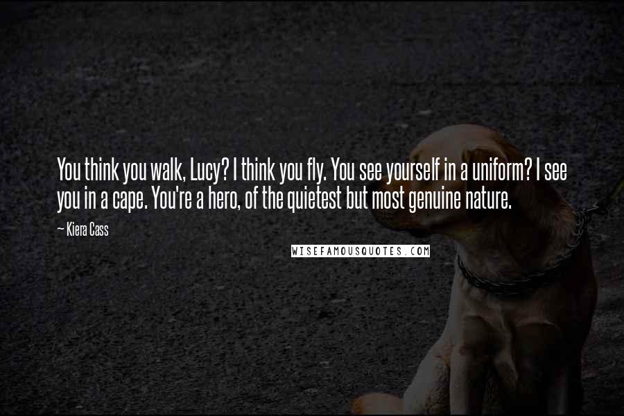 Kiera Cass Quotes: You think you walk, Lucy? I think you fly. You see yourself in a uniform? I see you in a cape. You're a hero, of the quietest but most genuine nature.