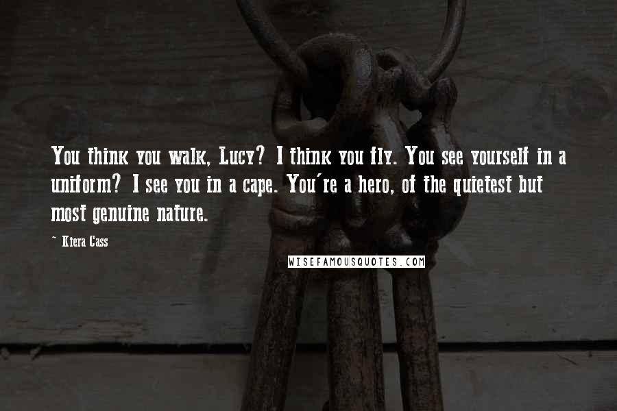 Kiera Cass Quotes: You think you walk, Lucy? I think you fly. You see yourself in a uniform? I see you in a cape. You're a hero, of the quietest but most genuine nature.