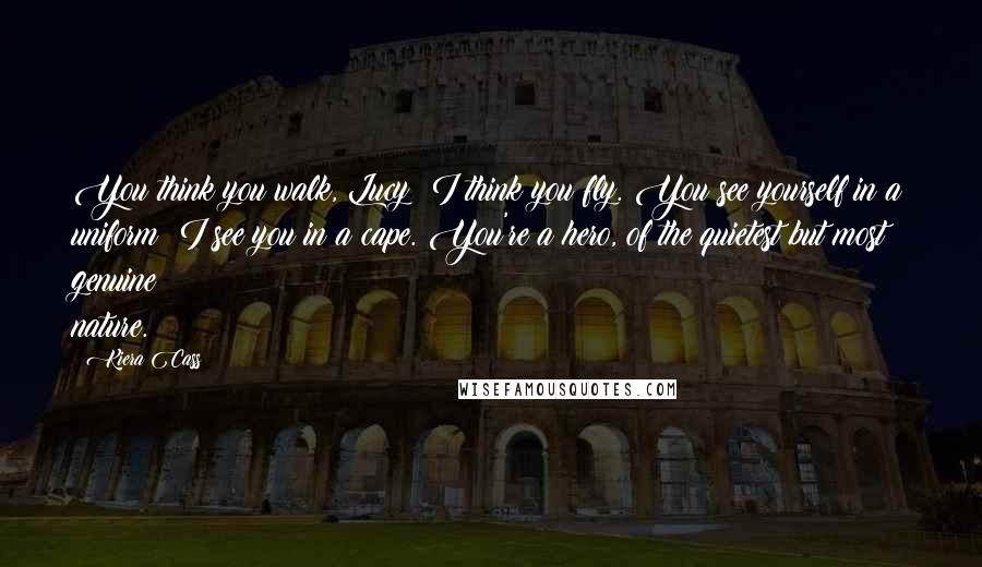 Kiera Cass Quotes: You think you walk, Lucy? I think you fly. You see yourself in a uniform? I see you in a cape. You're a hero, of the quietest but most genuine nature.