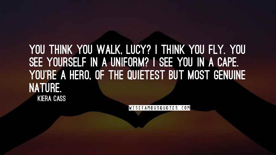 Kiera Cass Quotes: You think you walk, Lucy? I think you fly. You see yourself in a uniform? I see you in a cape. You're a hero, of the quietest but most genuine nature.