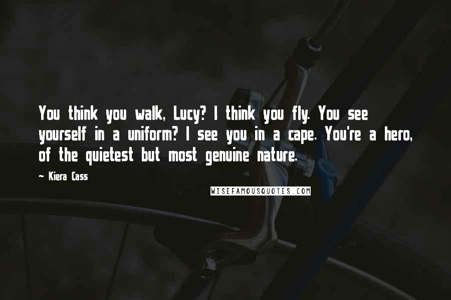 Kiera Cass Quotes: You think you walk, Lucy? I think you fly. You see yourself in a uniform? I see you in a cape. You're a hero, of the quietest but most genuine nature.