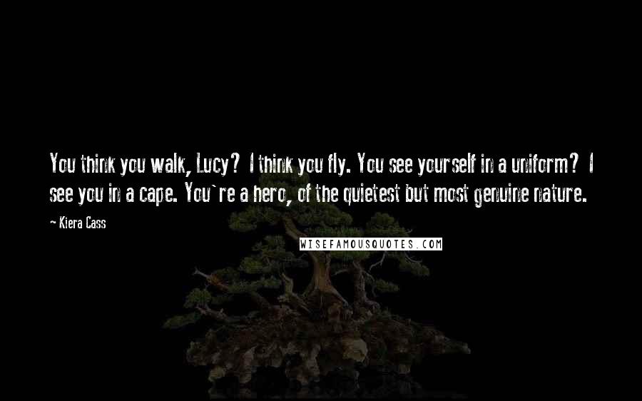 Kiera Cass Quotes: You think you walk, Lucy? I think you fly. You see yourself in a uniform? I see you in a cape. You're a hero, of the quietest but most genuine nature.