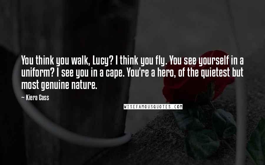 Kiera Cass Quotes: You think you walk, Lucy? I think you fly. You see yourself in a uniform? I see you in a cape. You're a hero, of the quietest but most genuine nature.