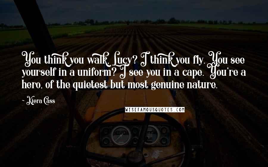 Kiera Cass Quotes: You think you walk, Lucy? I think you fly. You see yourself in a uniform? I see you in a cape. You're a hero, of the quietest but most genuine nature.
