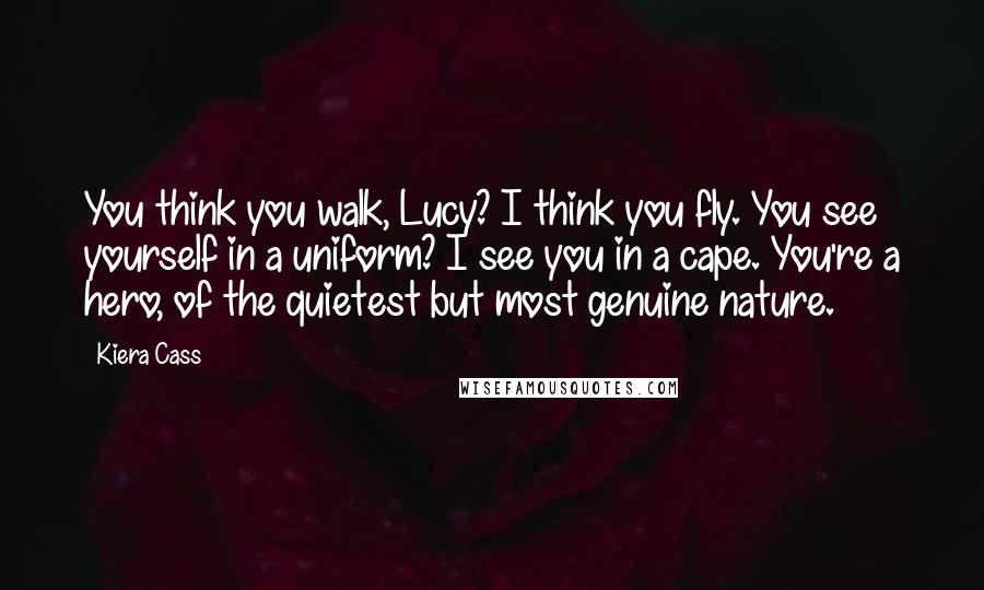 Kiera Cass Quotes: You think you walk, Lucy? I think you fly. You see yourself in a uniform? I see you in a cape. You're a hero, of the quietest but most genuine nature.