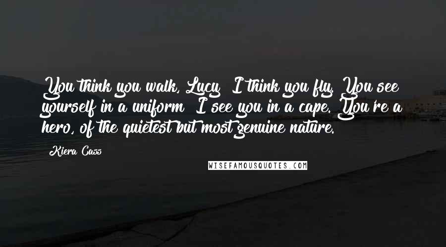 Kiera Cass Quotes: You think you walk, Lucy? I think you fly. You see yourself in a uniform? I see you in a cape. You're a hero, of the quietest but most genuine nature.