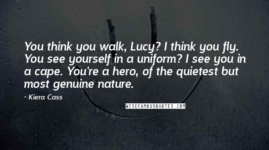 Kiera Cass Quotes: You think you walk, Lucy? I think you fly. You see yourself in a uniform? I see you in a cape. You're a hero, of the quietest but most genuine nature.