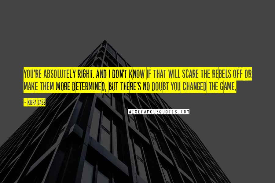 Kiera Cass Quotes: You're absolutely right. And I don't know if that will scare the rebels off or make them more determined, but there's no doubt you changed the game.