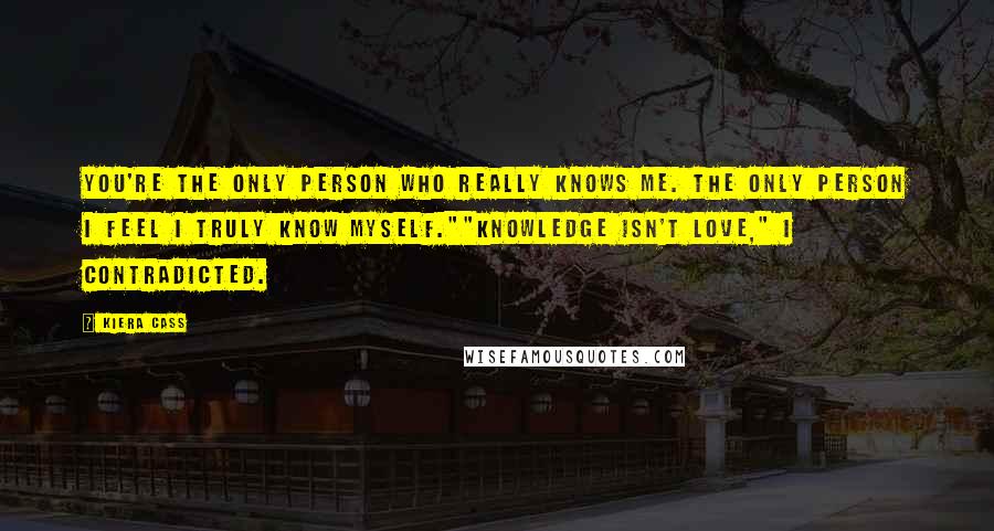 Kiera Cass Quotes: You're the only person who really knows me. The only person I feel I truly know myself.""Knowledge isn't love," I contradicted.