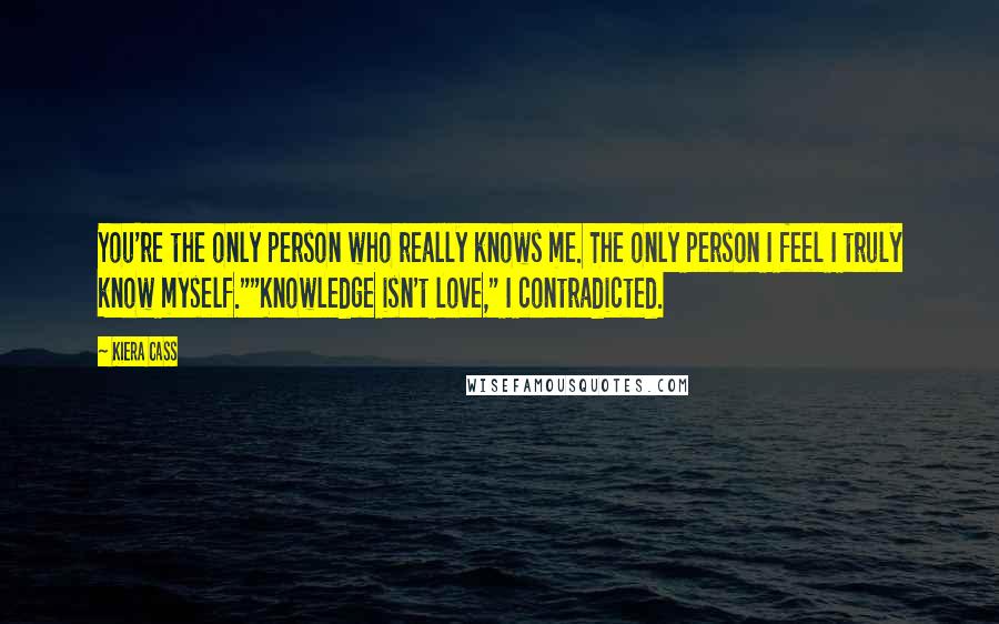 Kiera Cass Quotes: You're the only person who really knows me. The only person I feel I truly know myself.""Knowledge isn't love," I contradicted.