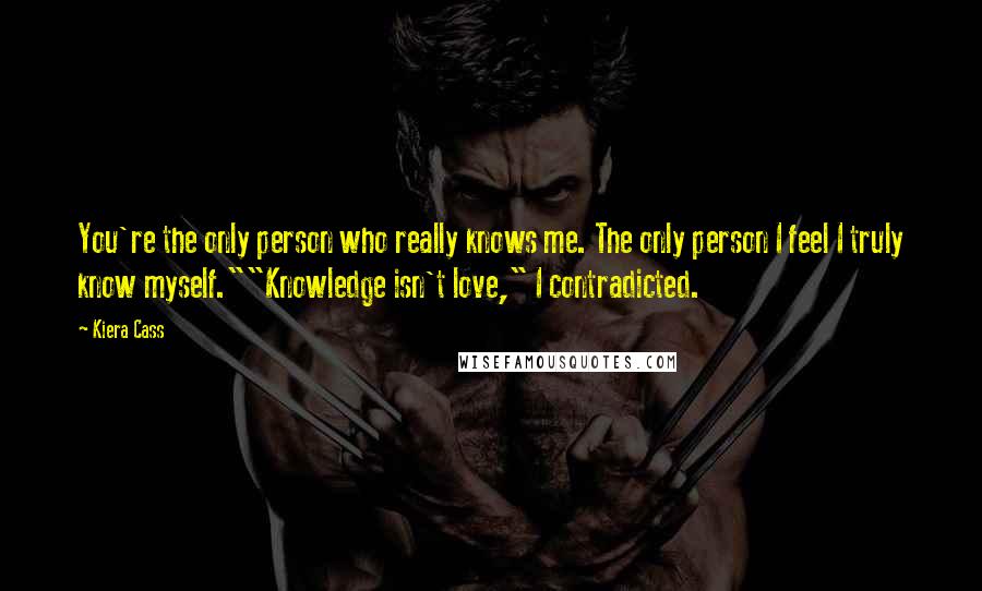 Kiera Cass Quotes: You're the only person who really knows me. The only person I feel I truly know myself.""Knowledge isn't love," I contradicted.