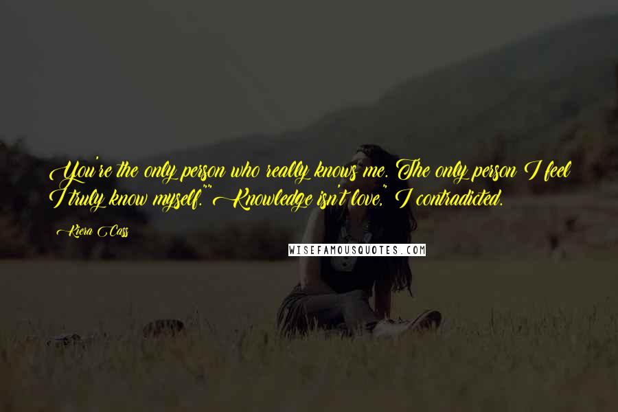 Kiera Cass Quotes: You're the only person who really knows me. The only person I feel I truly know myself.""Knowledge isn't love," I contradicted.