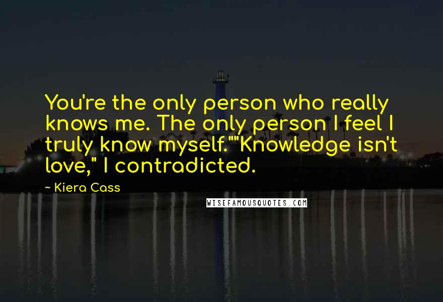 Kiera Cass Quotes: You're the only person who really knows me. The only person I feel I truly know myself.""Knowledge isn't love," I contradicted.