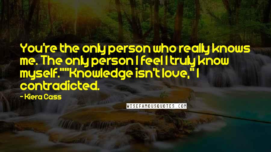 Kiera Cass Quotes: You're the only person who really knows me. The only person I feel I truly know myself.""Knowledge isn't love," I contradicted.