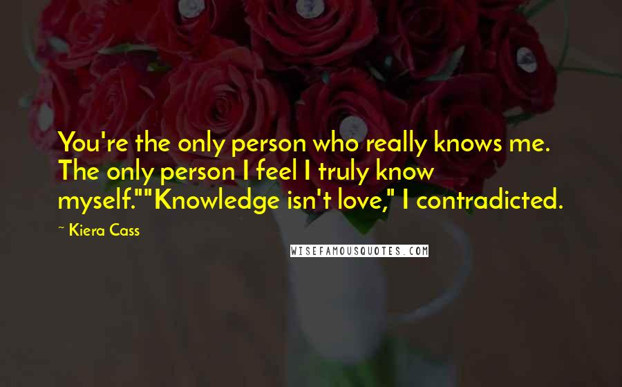 Kiera Cass Quotes: You're the only person who really knows me. The only person I feel I truly know myself.""Knowledge isn't love," I contradicted.