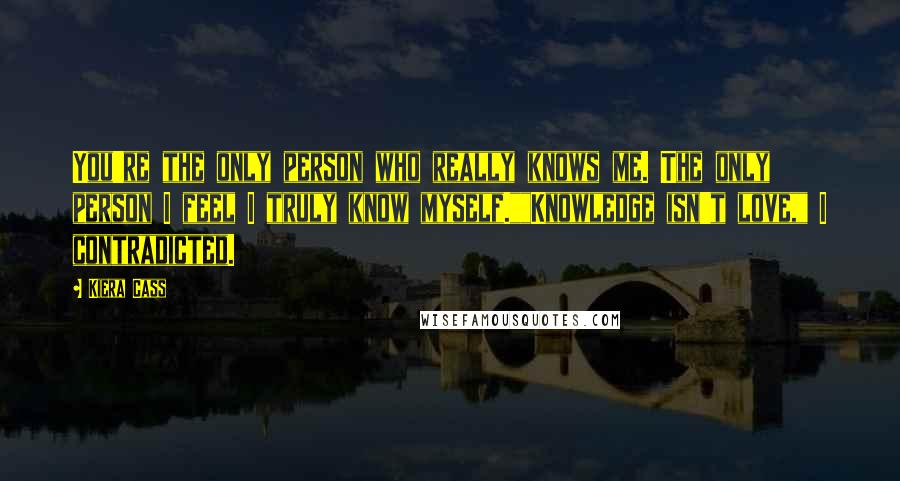 Kiera Cass Quotes: You're the only person who really knows me. The only person I feel I truly know myself.""Knowledge isn't love," I contradicted.