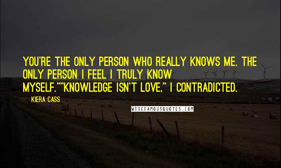 Kiera Cass Quotes: You're the only person who really knows me. The only person I feel I truly know myself.""Knowledge isn't love," I contradicted.