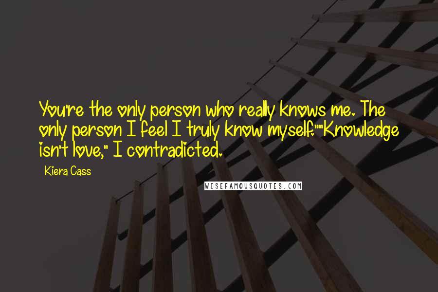Kiera Cass Quotes: You're the only person who really knows me. The only person I feel I truly know myself.""Knowledge isn't love," I contradicted.