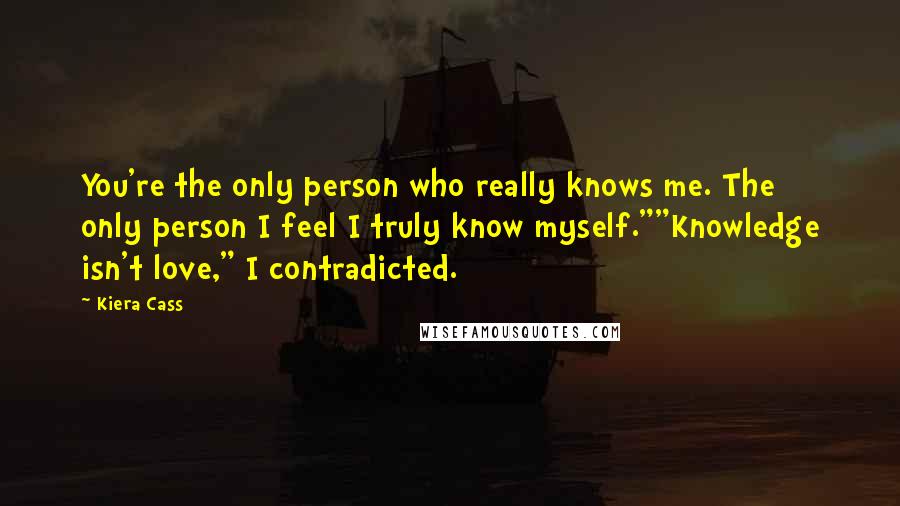 Kiera Cass Quotes: You're the only person who really knows me. The only person I feel I truly know myself.""Knowledge isn't love," I contradicted.