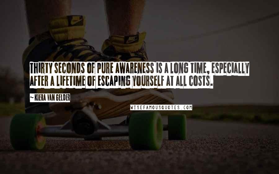 Kiera Van Gelder Quotes: Thirty seconds of pure awareness is a long time, especially after a lifetime of escaping yourself at all costs.