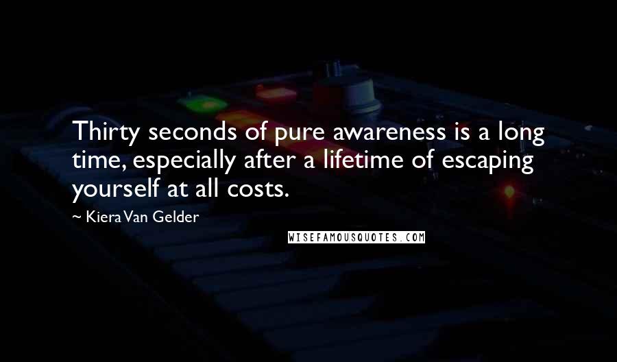 Kiera Van Gelder Quotes: Thirty seconds of pure awareness is a long time, especially after a lifetime of escaping yourself at all costs.