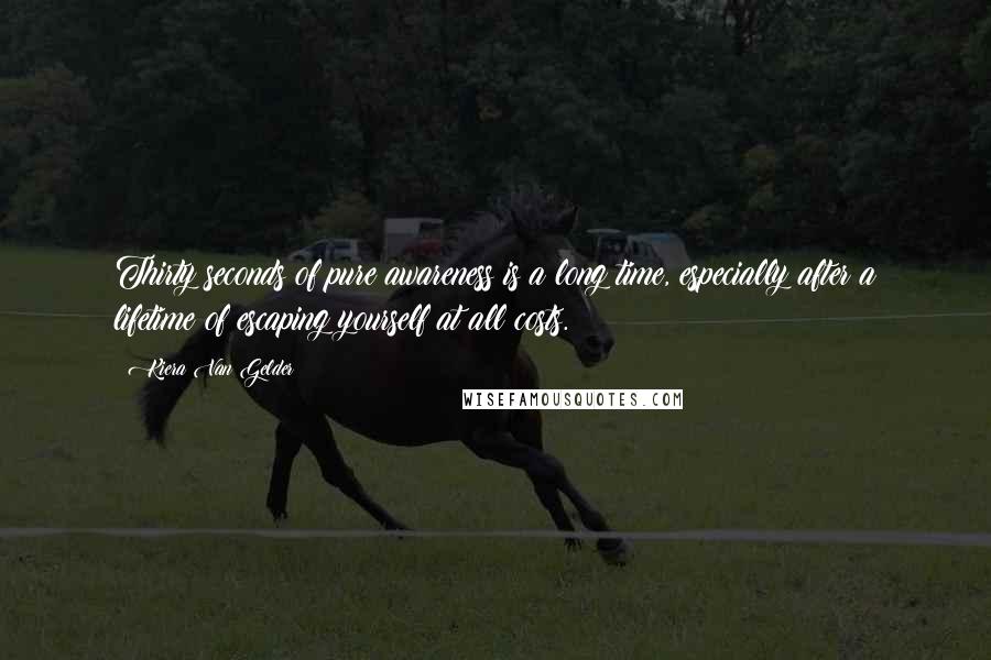 Kiera Van Gelder Quotes: Thirty seconds of pure awareness is a long time, especially after a lifetime of escaping yourself at all costs.
