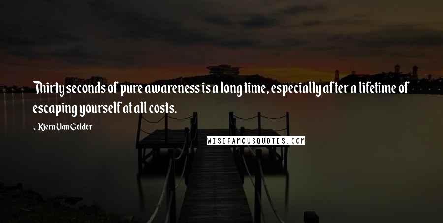 Kiera Van Gelder Quotes: Thirty seconds of pure awareness is a long time, especially after a lifetime of escaping yourself at all costs.