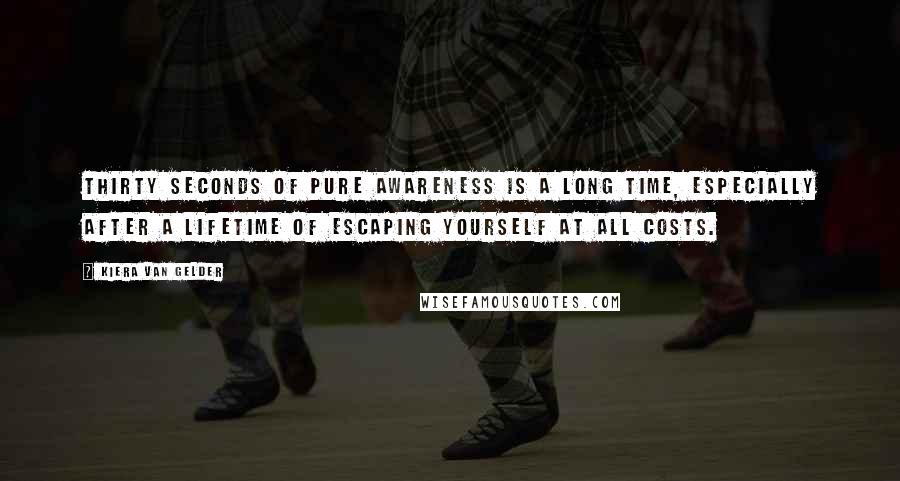 Kiera Van Gelder Quotes: Thirty seconds of pure awareness is a long time, especially after a lifetime of escaping yourself at all costs.