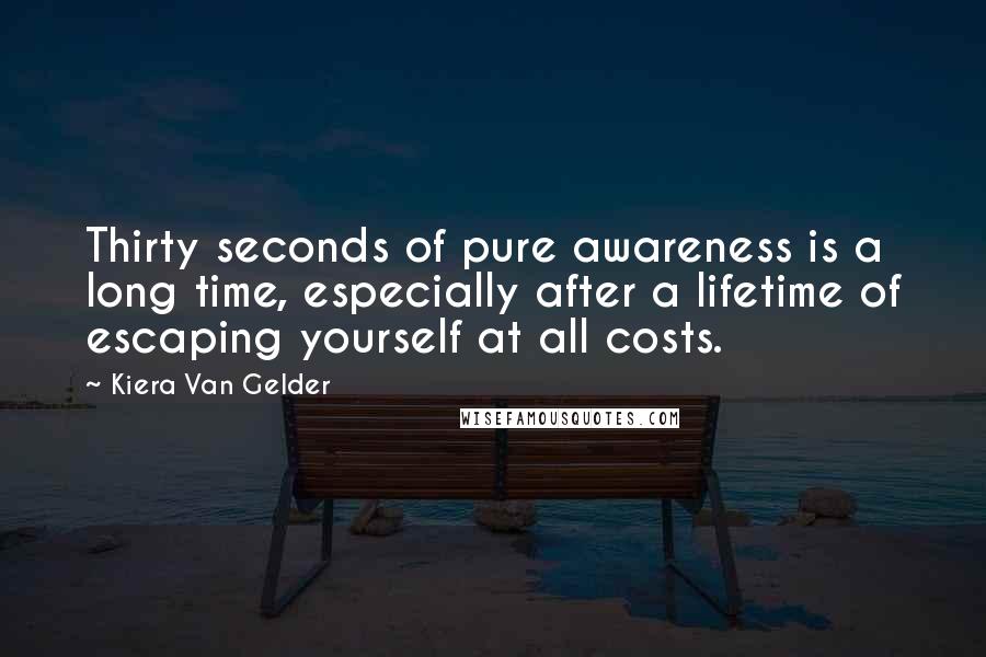 Kiera Van Gelder Quotes: Thirty seconds of pure awareness is a long time, especially after a lifetime of escaping yourself at all costs.