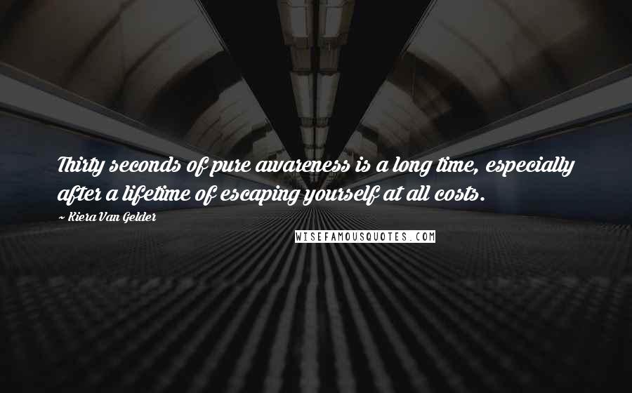 Kiera Van Gelder Quotes: Thirty seconds of pure awareness is a long time, especially after a lifetime of escaping yourself at all costs.
