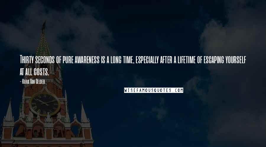 Kiera Van Gelder Quotes: Thirty seconds of pure awareness is a long time, especially after a lifetime of escaping yourself at all costs.