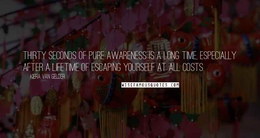 Kiera Van Gelder Quotes: Thirty seconds of pure awareness is a long time, especially after a lifetime of escaping yourself at all costs.